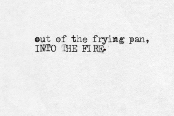 out of the frying pan, INTO THE FIRE. 