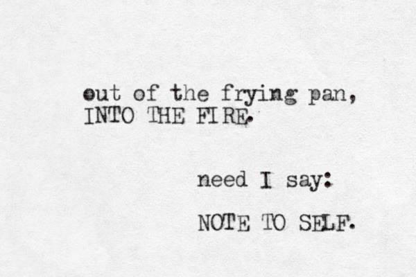 out of the frying pan, INTO THE FIRE. need I say: NOTE TO SELF. 