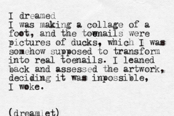 I dreamed I was making a collage of a foot , and the tow e e enails were pictures of ducks. , which I was somehow supposed to transform into real toenails. I leaned back and assessed the artwork, deciding it was inpossible, I woke. (dreamlet)