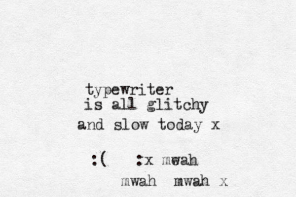 typewriter is all glitchy and slow today x :( :x meah w mwah mwah x 