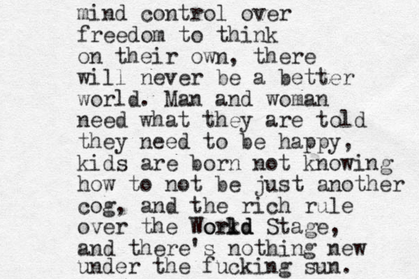 mind control over freedom to think on their own, there will never be a better world. Man and woman need what they are told they need to be happy, kids are born not knowing how to not be just another cog, and the rich rule over the Workd l rld o d Stage, and there's nothing new under the fucking sun. 