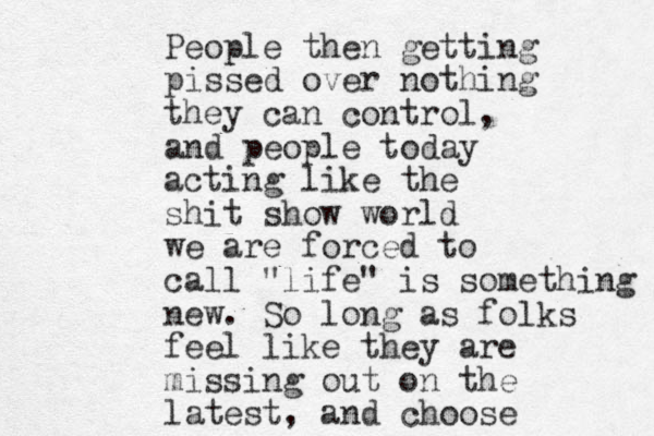 People then getting pissed over nothing they can control, and people today acting like the shit show world we are forced to call "life" is something new. So long as folks feel like they are missing out on the latest , and choose 
