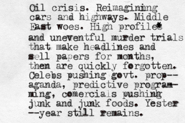 Oil crisis. Reimaginn ing cars and highways. Middle East woes. High profiles * * * and uneventful murder trials that make headlines and sell papers for months, then are quickly forgotten. Celeb s pushing govt. prop-- aganda, predictive program -- ming, comercials pushinh g junk and ju unk foods. Yester --year still remains. 