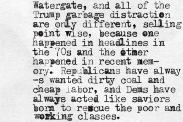 Watergate, and all of the Trump garbage distraction are only different, selling point wise, because one happened in headlines in the 70s and the ither m o happened in recent mem- ory. Republicans have alway -s wanted dirty coal and cheap labor, and Dems have always acted like saviors born to rescue the poor and working classes. 