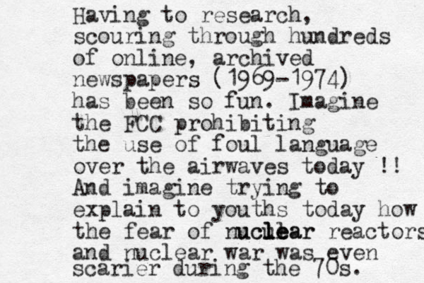 Having to research, scouring through hundreds of online, archived newspapers (1969-1974) has been so fun. Imagine the FCC prohibiting the use of foul language over the airwaves today !! And imagine trying to explain to youths today how the fear of nucular l uclear e e l reactors and nuclear war was even scarier during the 70s. 