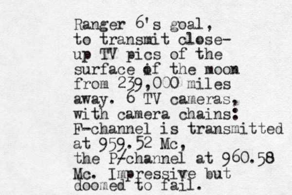 Ranger 6's goal, to transmit close- up TV pics of the surface if the moon o from 239,000 miles away. 6 TV cameras, with camera chains: F-channel is transmitted at 959.52 Mc, the P/ -channel at 960.58 Mc. Impressive but doomed to fail. 