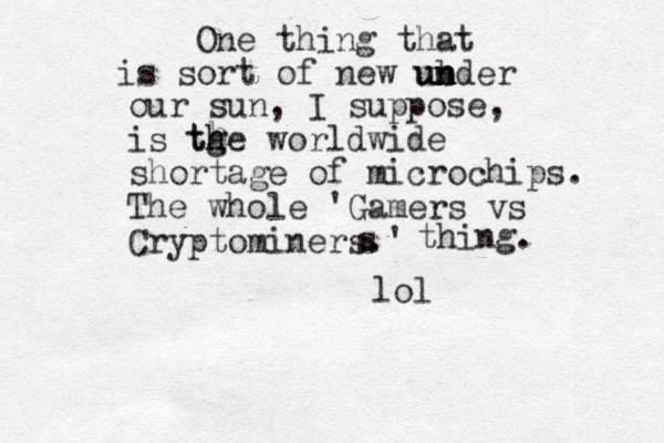 One thing that is sort of new ub n nder un n our sun, I suppose, is tge worldwide shortage of microchips. The whole 'Gamers vs Cryptominers.' lol th h h s thing. 