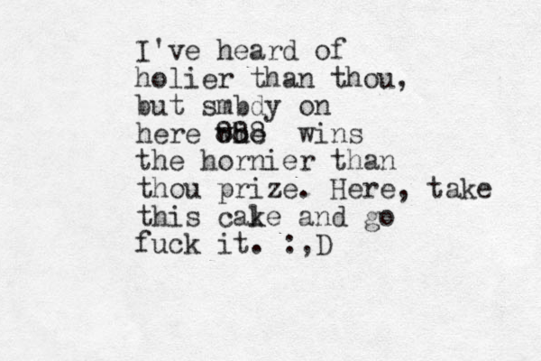 I've heard of holier than thou, but smbdy on here whe i 888 wins the hornier than thou prize. Here, take this cale k and go fuck it. :,D 
