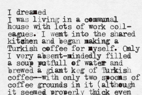 I dreamed I was living in a communal house with lots of work coll- eagues. I went into the shared kitxhen c c and began making a Turkish coffee for myself. Only I very absent-mindedly filled a soup put o full of water and brewed a giant keg of Turkish coffee--with only two spoons of coffee grounds in it (although it seemed properly thick even 