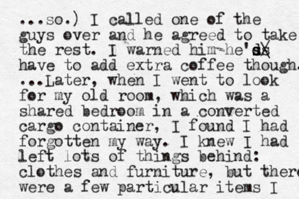 ...so.) I called one of the guys over and he agreed to take the rest. I warned him he'ss d d s/ \ have to add extra coffee though. ...Later, when I went to look for my old room, which was a shared bedroom in a converted cargo container, I found I had forgotten my way. I knew I had left lots of things behind: clothes and furniture, but there were a few particular items I 