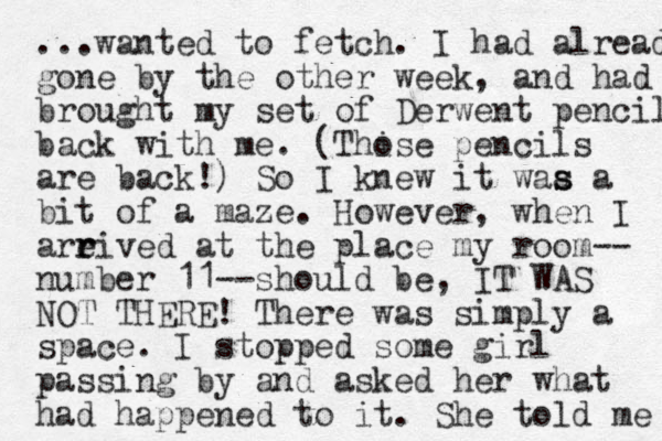 ...wanted to fetch. I had already gone by the other week, and had brought my set of Derwent penci l back with me. (Thise o pencils are back!) So I knew it waa s s a bit of a maze. However, when I areived at the r r place my room-- number 11--should be, IT WAS NOT THERE! There was simply a space. I stopped some girl passing by and asked her what had happened to it. She told me 