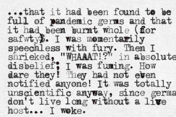 ...that it had been found to be full of pandemic germs and that it had been burnt whole (d f for safwty$. ) ) I was momentarily speechless with fury. Then I shrieked, "WHAAAT!?" in absolute disbelief; I was fuming. How dare they! They had not eb v ven notified anyone! I t was totally unscientific anyo way, since germa don't live long without a lic v ve host... I woke. 