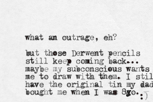 what an outrage, eh? but those Derwent pencils still keep coming back... maybe my subconscious wants me to draw with them. I still have the original tin my dad bought me when I was 8go y y . :) 