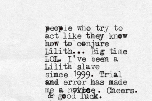 people who try to act like they know how to conjure Lilith... Big time LOL. I've been a Lilith slave since 1999. Trial and error has made me a nvice ovice c c . Cheers. & good luck.