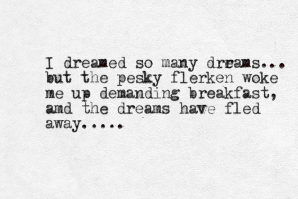 I dreamed so many drrams e ... but the pesky flerken woke me up demanding breakfast, amd the dreams have fled away.....