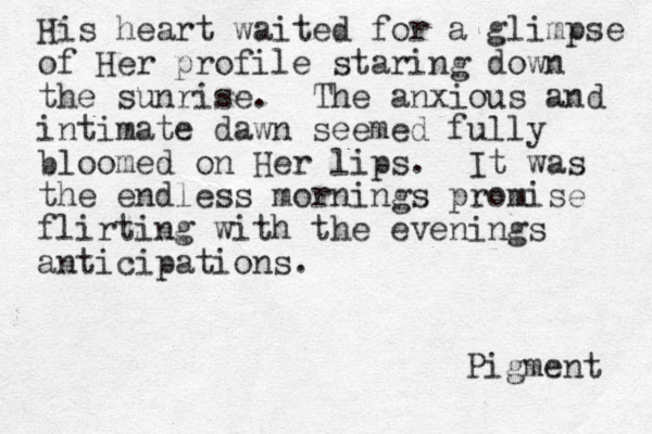 His heart waited for a glimpse of Her profile staring down the sunrise. The anxious and intimate dawn seemed fully bloomed on Her lips. It was the endless mornings promise flirting with the evenings anticipations. Pigment 