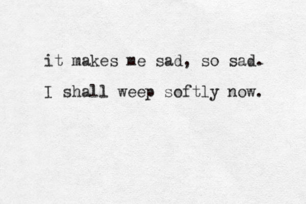 it makes me sad, so sad. I shall weep softly now. 