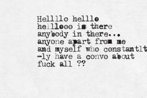 Hellllo helllo helllooo is there anybody in there... anyone apart from me and myself who constantlt -ly have a convo about fuck all ??