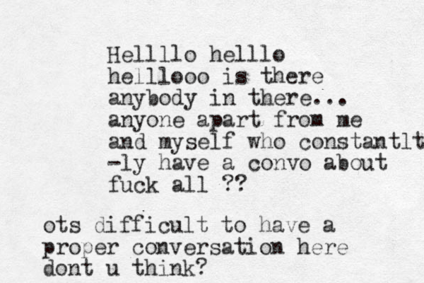 Hellllo helllo helllooo is there anybody in there... anyone apart from me and myself who constantlt -ly have a convo about fuck all ?? ots difficult to have a proper conversation here dont u think?