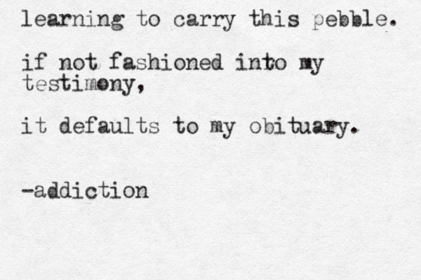learning to carry this pebble. if not fashioned inro t my testimony, it defaults to my obituary. -addiction