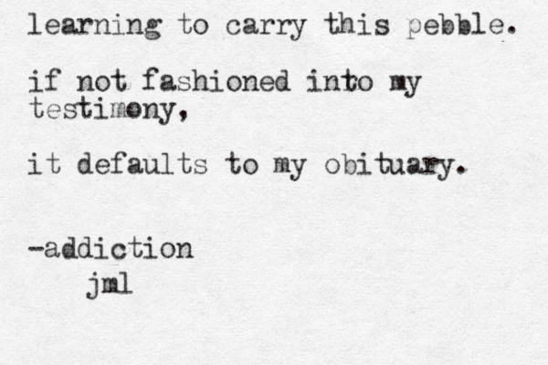 learning to carry this pebble. if not fashioned inro t my testimony, it defaults to my obituary. -addiction jml