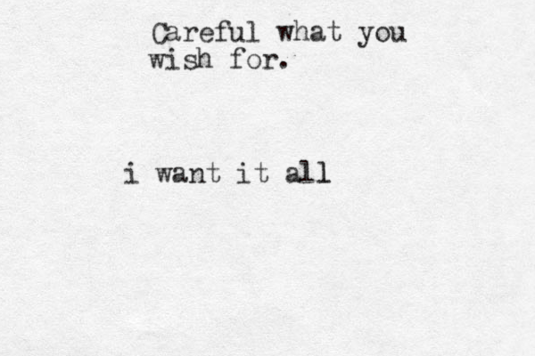 Careful what you wish for. i want it all l
