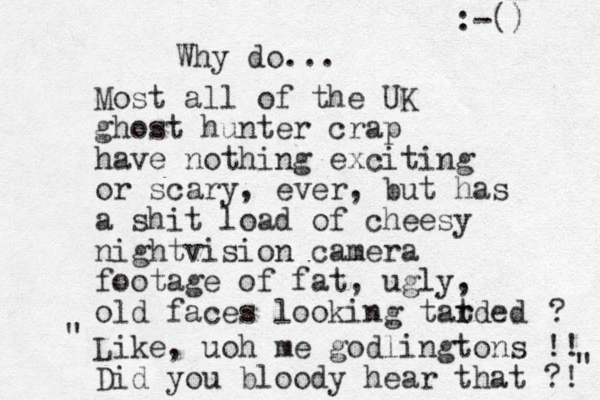 Why do... Most all of the UK ghost hunter crap have nothing exciting or scary, ever, but has a shit load of cheesy nightvision camera footage of fat , ugly, old faces looking tatded r r ? Like, uoh me godlingtons !! Did you bloody hear that ?! :-() " " 