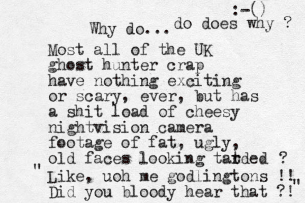 Why do... Most all of the UK ghost hunter crap have nothing exciting or scary, ever, but has a shit load of cheesy nightvision camera footage of fat , ugly, old faces looking tatded r r ? Like, uoh me godlingtons !! Did you bloody hear that ?! :-() " " do does why ? 