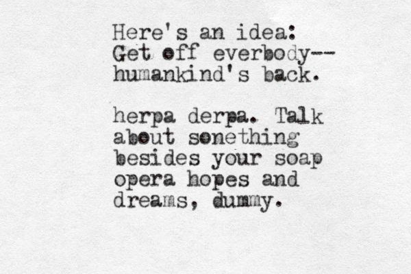 Here's an idea: Get off everbody-- humankind's back. herpa derpa. Talk about sonething besides your soap opera hopes and dreams, dummy.