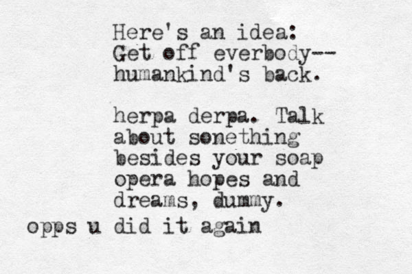 Here's an idea: Get off everbody-- humankind's back. herpa derpa. Talk about sonething besides your soap opera hopes and dreams, dummy. opps u did it again