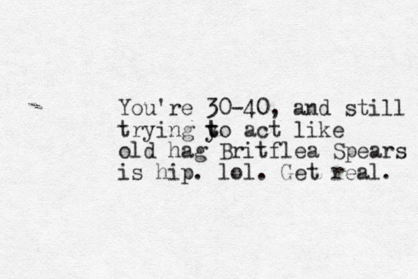 You're 30-40, and still trying y to t act like old hag Britflea Spears is hip. lol. Get real. 