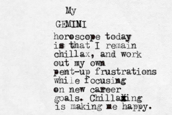 GEMIM NI My horoscope today is that I remain chillax, and work out my own pent-up frustrations while focusing on new career goals. Chillac x x Xing x x is making me happy. 