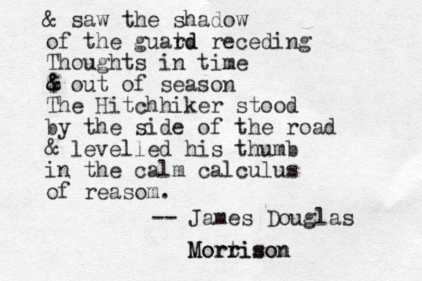 & saw the shadow of the guatd rd receding Thoughts in time $ out of season The Hitchhiker stood by the side of the road & levelled his thumb in the calm calculus of reasom. -- James Douglas Mortison rison Morr $ & & 