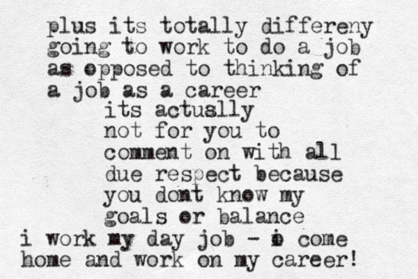 its actuslly a not for you to comment o n with all due respect because you dont know my goals or balance plus its totally differeny going to work to do a job as opposed to thinking of a job as a career i work my day job - o i come home and work on my career! 