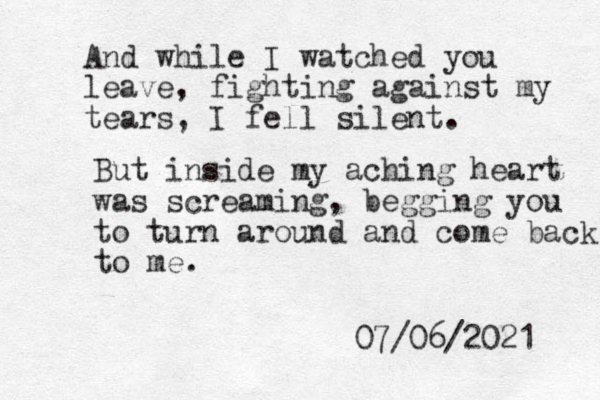 And while I watched you leave, fighting against my tears, I fell silent. But inside my aching heart was screaming, begging you to turn around and come back to me. 07/06/2021 