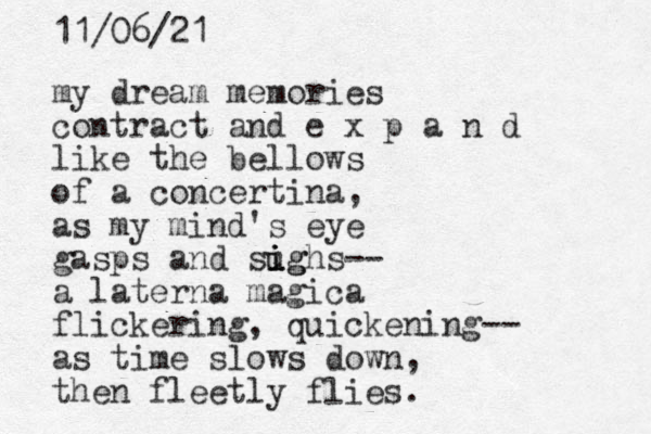my dream memories contract and e x p a n d like the bellows of a concertina, as my mind's eye gasps and sughs i i ig -- a laterna magica flickering, quickening-- as time slows down, then fleetly flies. 11/06/21 