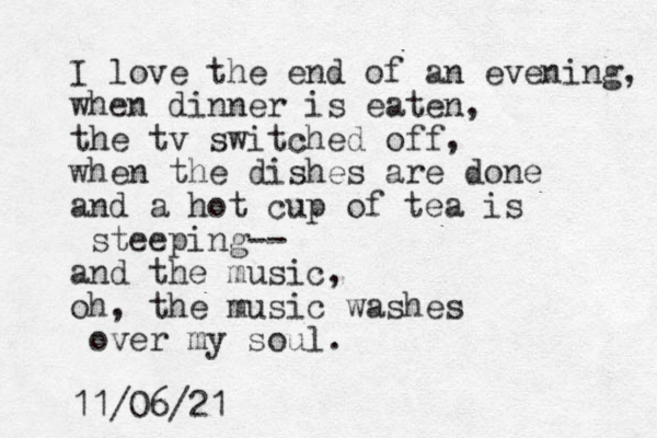 I love the end of an evening, when dinner is eaten, the tv switched off, when the dishes are done and a hot cup of tea is steeping-- and the music, oh, the music washes over my soul. 11/06/21