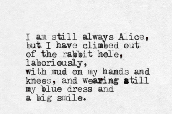 I am still always Alice, but I have climbed out of the rabbit hole, laboriously, with mud on my hands and knees, and wearing atill s s my blue dress and a big smile. 