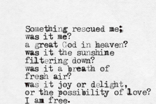 Something rescued me; was it me? a great God in heaven? was it the sunshine filtering down? was it a breath of fresh air? was it joy or delight, or the possibility of love? I am free.