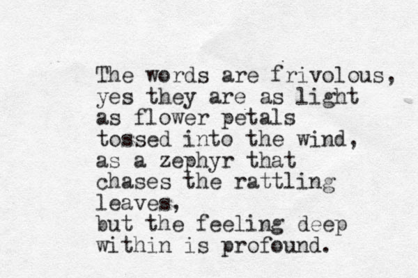 The words are frivolous, yes they are as light as flower petals tossed into the wind, as a zephyr that chases the rattling leaves, but the feeling deep within is profound. 