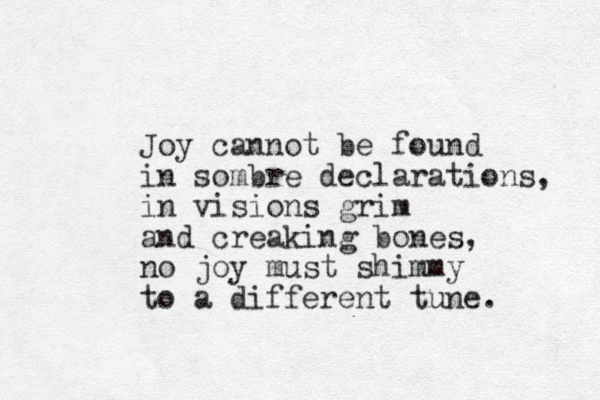 Joy cannot be found in sombre declarations, in visions grim and creaking bones, no joy must shimmy to a different tune.