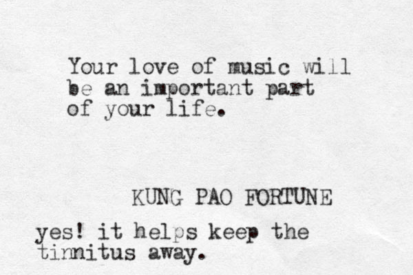 Your love of music will be an important part of your life. KUNG PAO FORTUNE yes! it helps keep the tinnitus away.