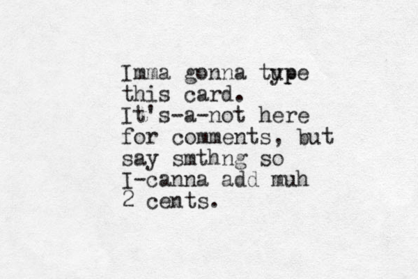 Imma gonna tup ype this card. It's-a-not here for comments, but say smthng so I-canna add muh 2 cents.