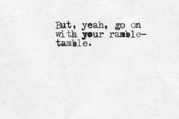 But, yeah, go on with your ramble- tamble. 