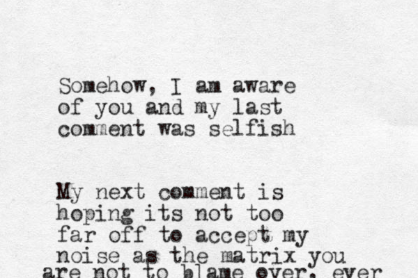Somehow, I am aware of you and my last comment was selfish My next comment is hoping its not too far off to accept my noise as the matrix you are not to blame over, ever 