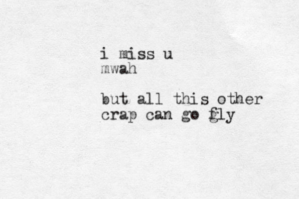 i miss u mwah but all this other crap can go gly f 