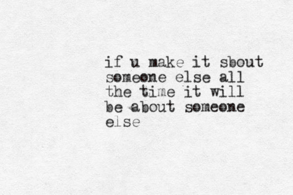 if u make it sbout someone else all the time it will be about someone else