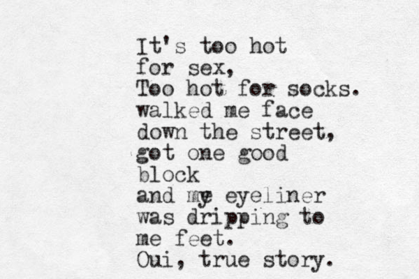 It's too hot for sex, Too hot for socks. walked me face down the street, got one good block and my eyeliner was dripping to me feet. Oui, true story. e 