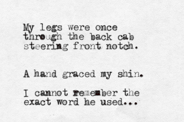 My legs were once through the back cab steering front notch. A hand graced my shin. I cannot remember the exact word he used...