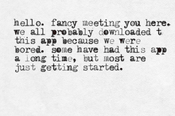 hello. fancy meeting you here. we all probably downloaded t this app because we were bored. some have had this app a long time, but most are just getting started.